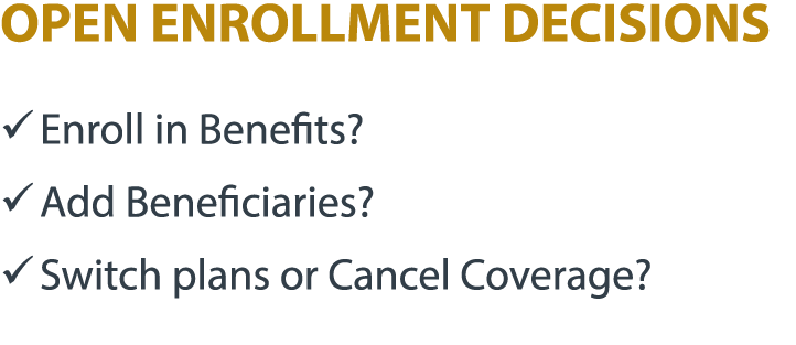 OPEN ENROLLMENT DECISIONS � Enroll in Benefits? � Add Beneficiaries? � Switch plans or Cancel Coverage?
